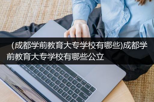 （成都学前教育大专学校有哪些)成都学前教育大专学校有哪些公立