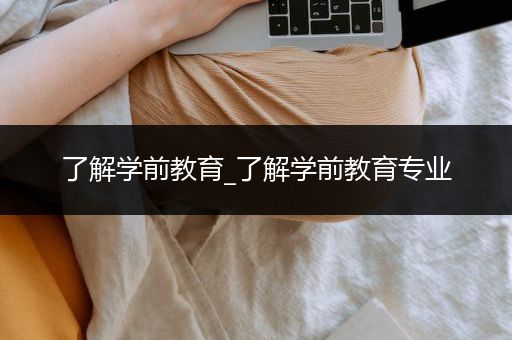 了解学前教育_了解学前教育专业