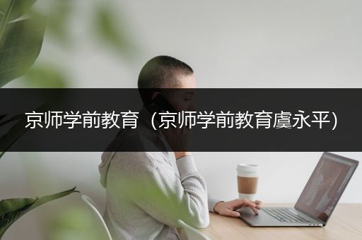 京师学前教育（京师学前教育虞永平）