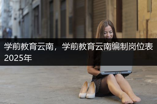 学前教育云南，学前教育云南编制岗位表2025年