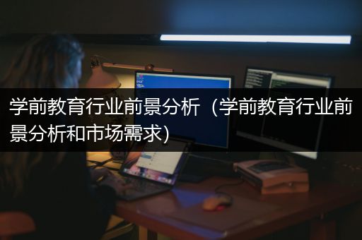 学前教育行业前景分析（学前教育行业前景分析和市场需求）