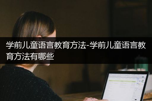 学前儿童语言教育方法-学前儿童语言教育方法有哪些