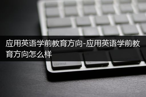 应用英语学前教育方向-应用英语学前教育方向怎么样