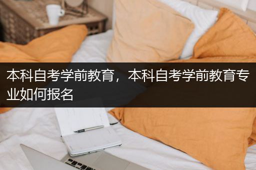 本科自考学前教育，本科自考学前教育专业如何报名