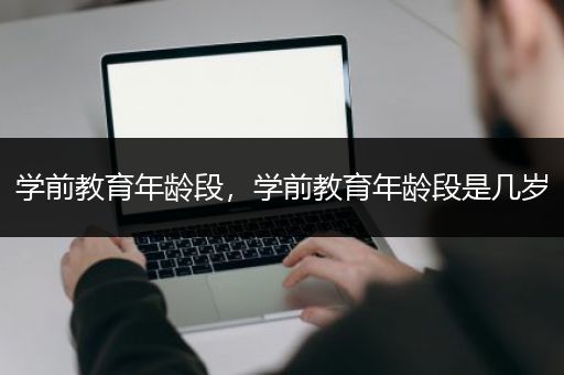 学前教育年龄段，学前教育年龄段是几岁