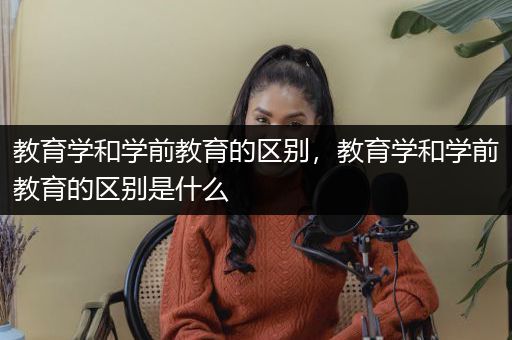 教育学和学前教育的区别，教育学和学前教育的区别是什么