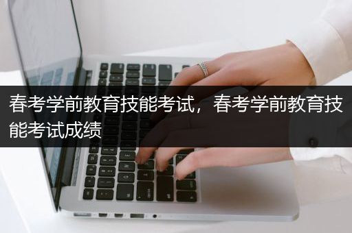 春考学前教育技能考试，春考学前教育技能考试成绩