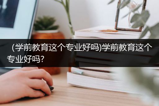 （学前教育这个专业好吗)学前教育这个专业好吗?