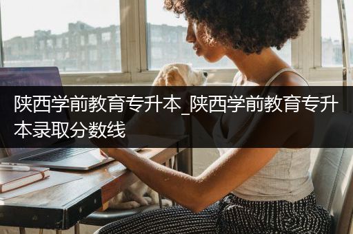 陕西学前教育专升本_陕西学前教育专升本录取分数线