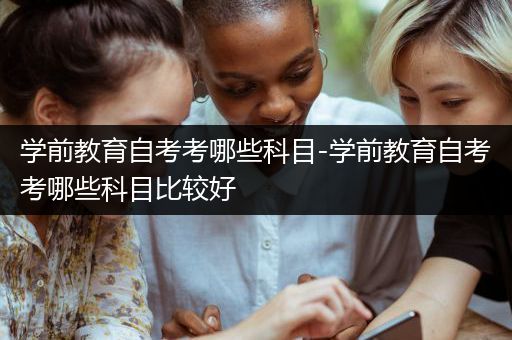 学前教育自考考哪些科目-学前教育自考考哪些科目比较好