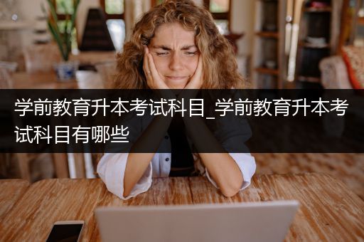 学前教育升本考试科目_学前教育升本考试科目有哪些