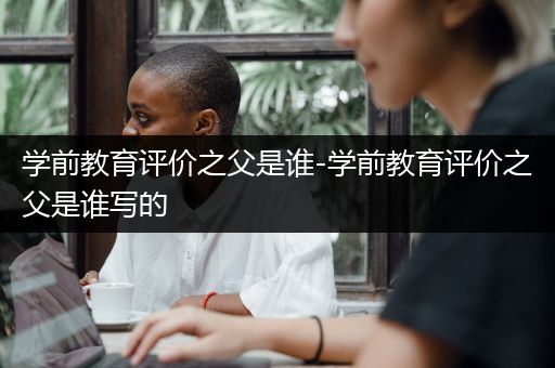 学前教育评价之父是谁-学前教育评价之父是谁写的