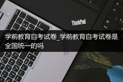 学前教育自考试卷_学前教育自考试卷是全国统一的吗