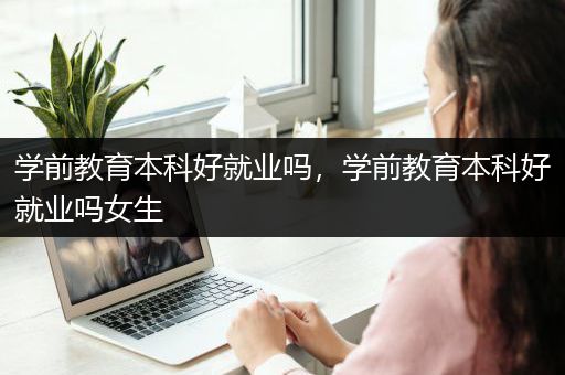 学前教育本科好就业吗，学前教育本科好就业吗女生