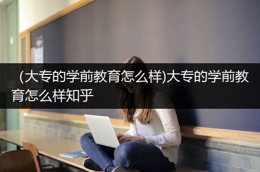 （大专的学前教育怎么样)大专的学前教育怎么样知乎