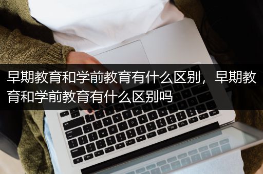 早期教育和学前教育有什么区别，早期教育和学前教育有什么区别吗