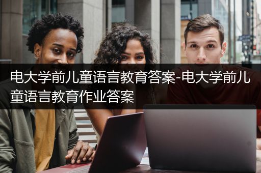 电大学前儿童语言教育答案-电大学前儿童语言教育作业答案