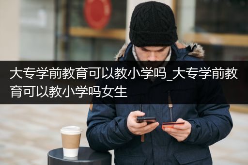 大专学前教育可以教小学吗_大专学前教育可以教小学吗女生