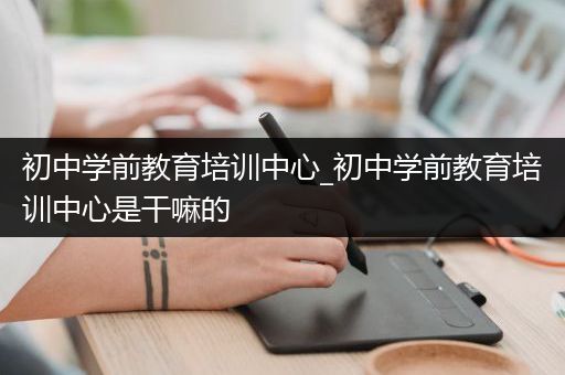 初中学前教育培训中心_初中学前教育培训中心是干嘛的