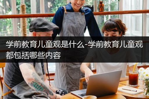 学前教育儿童观是什么-学前教育儿童观都包括哪些内容