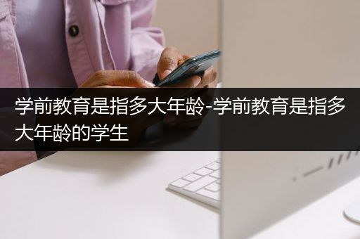 学前教育是指多大年龄-学前教育是指多大年龄的学生