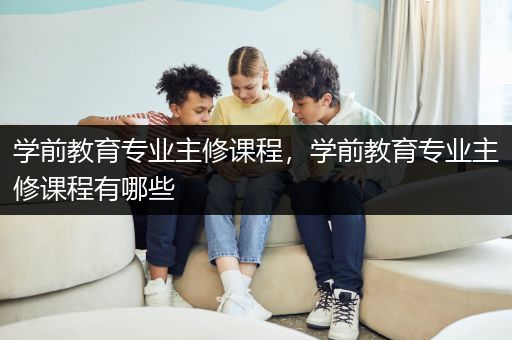 学前教育专业主修课程，学前教育专业主修课程有哪些