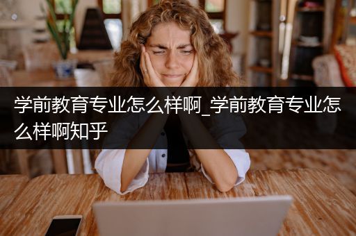 学前教育专业怎么样啊_学前教育专业怎么样啊知乎