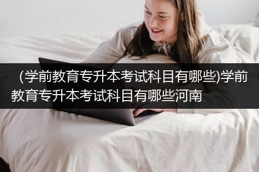 （学前教育专升本考试科目有哪些)学前教育专升本考试科目有哪些河南