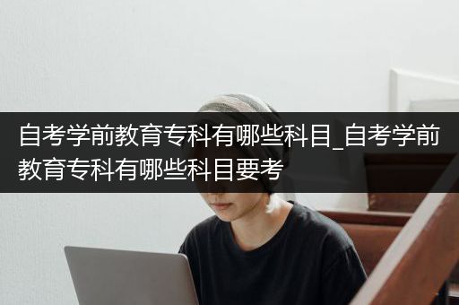 自考学前教育专科有哪些科目_自考学前教育专科有哪些科目要考