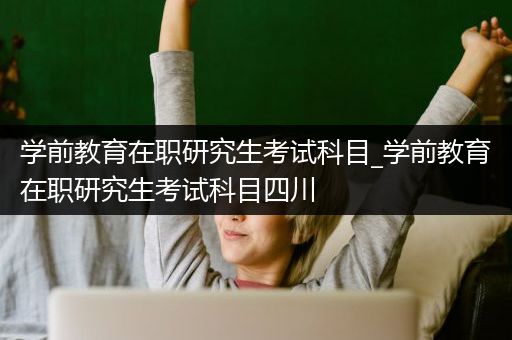 学前教育在职研究生考试科目_学前教育在职研究生考试科目四川