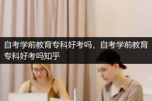 自考学前教育专科好考吗，自考学前教育专科好考吗知乎