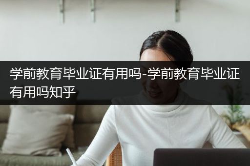 学前教育毕业证有用吗-学前教育毕业证有用吗知乎