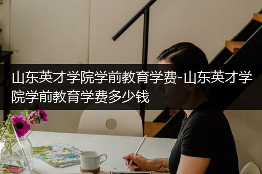 山东英才学院学前教育学费-山东英才学院学前教育学费多少钱