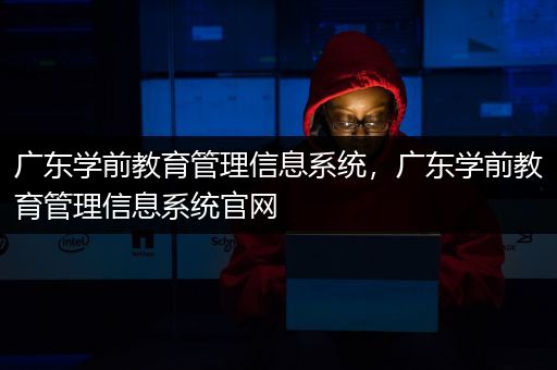 广东学前教育管理信息系统，广东学前教育管理信息系统官网