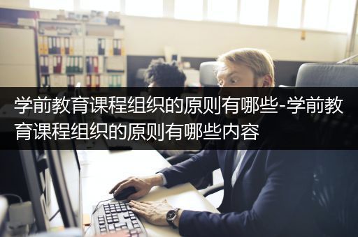 学前教育课程组织的原则有哪些-学前教育课程组织的原则有哪些内容