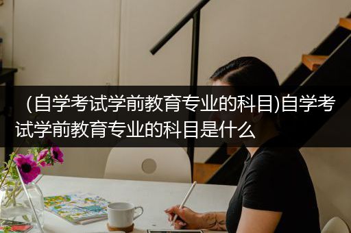 （自学考试学前教育专业的科目)自学考试学前教育专业的科目是什么