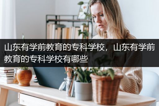 山东有学前教育的专科学校，山东有学前教育的专科学校有哪些