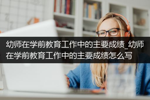 幼师在学前教育工作中的主要成绩_幼师在学前教育工作中的主要成绩怎么写