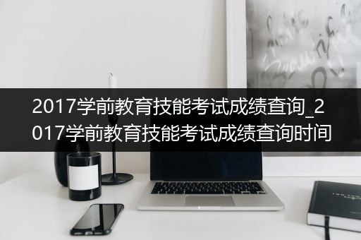 2017学前教育技能考试成绩查询_2017学前教育技能考试成绩查询时间