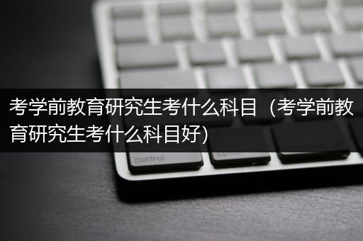 考学前教育研究生考什么科目（考学前教育研究生考什么科目好）