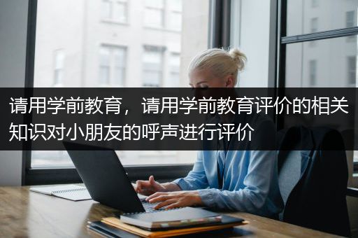 请用学前教育，请用学前教育评价的相关知识对小朋友的呼声进行评价